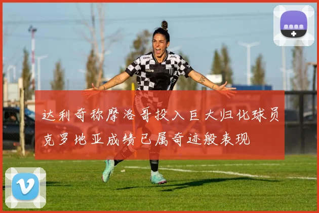 达利奇称摩洛哥投入巨大归化球员克罗地亚成绩已属奇迹般表现