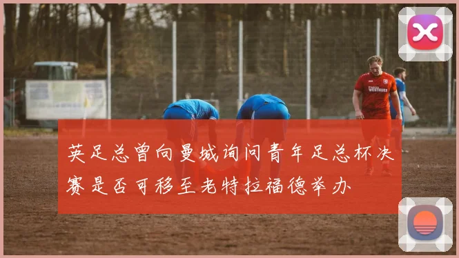 英足总曾向曼城询问青年足总杯决赛是否可移至老特拉福德举办