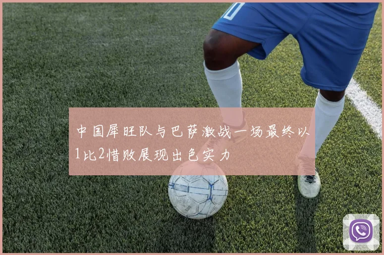 中国犀旺队与巴萨激战一场最终以1比2惜败展现出色实力