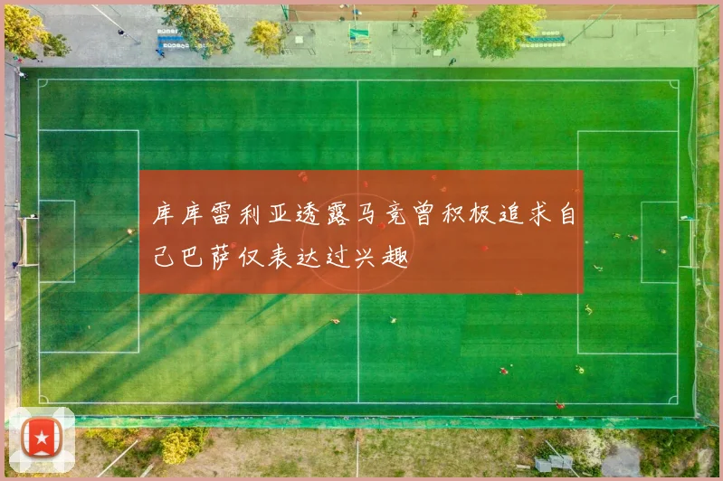 库库雷利亚透露马竞曾积极追求自己巴萨仅表达过兴趣