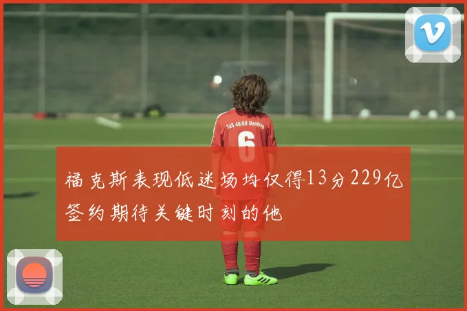福克斯表现低迷场均仅得13分229亿签约期待关键时刻的他