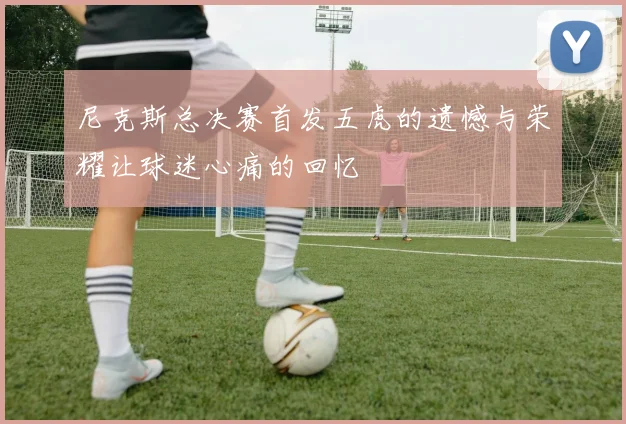 尼克斯总决赛首发五虎的遗憾与荣耀让球迷心痛的回忆