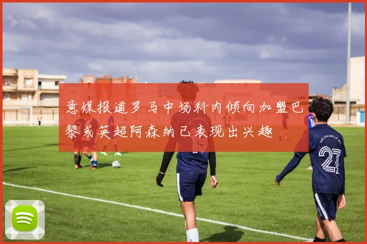 意媒报道罗马中场科内倾向加盟巴黎或英超阿森纳已表现出兴趣