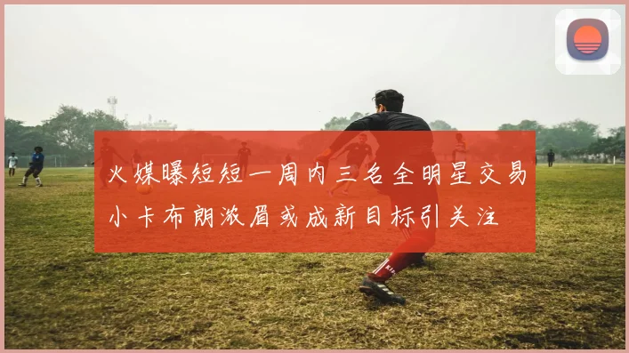 火媒曝短短一周内三名全明星交易小卡布朗浓眉或成新目标引关注