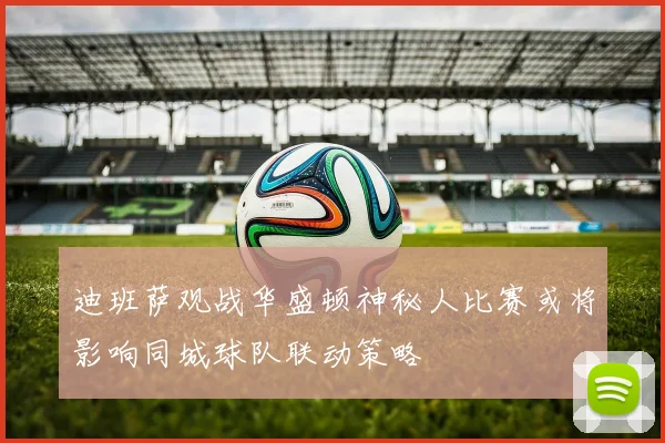 迪班萨观战华盛顿神秘人比赛或将影响同城球队联动策略