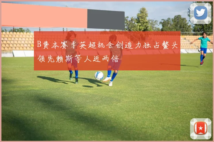 B费本赛季英超机会创造力独占鳌头领先赖斯等人近两倍
