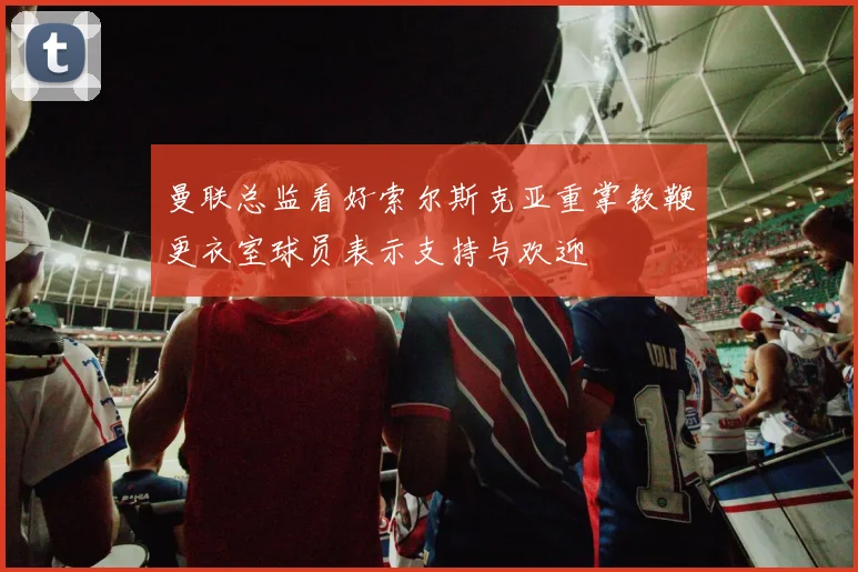 曼联总监看好索尔斯克亚重掌教鞭更衣室球员表示支持与欢迎