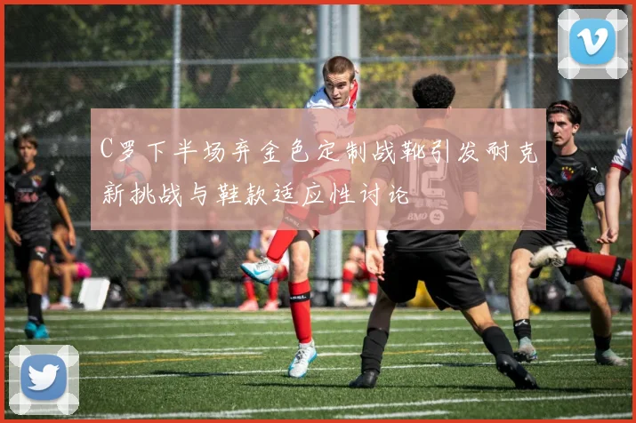 C罗下半场弃金色定制战靴引发耐克新挑战与鞋款适应性讨论