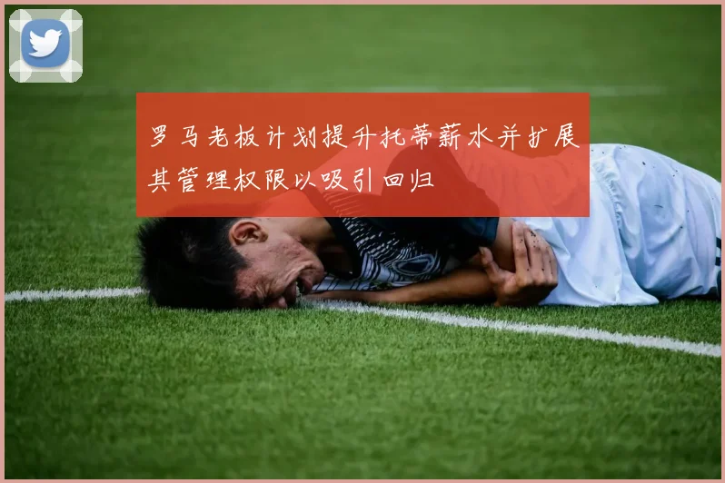 罗马老板计划提升托蒂薪水并扩展其管理权限以吸引回归
