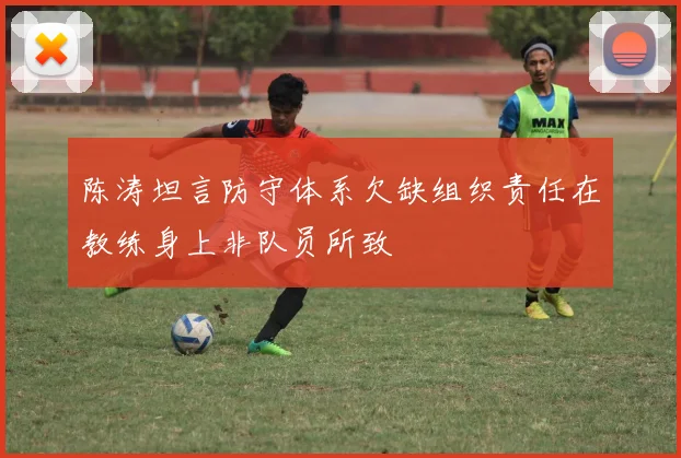 陈涛坦言防守体系欠缺组织责任在教练身上非队员所致