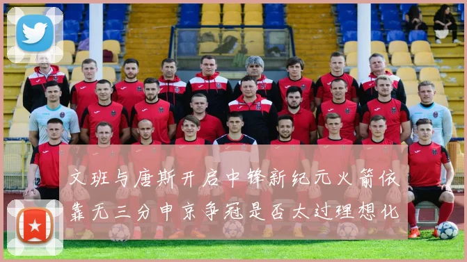 文班与唐斯开启中锋新纪元火箭依靠无三分申京争冠是否太过理想化