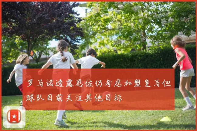 罗马诺透露恩佐仍考虑加盟皇马但球队目前关注其他目标