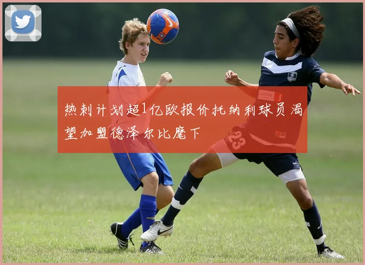 热刺计划超1亿欧报价托纳利球员渴望加盟德泽尔比麾下