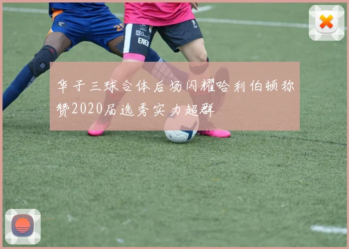 华子三球合体后场闪耀哈利伯顿称赞2020届选秀实力超群