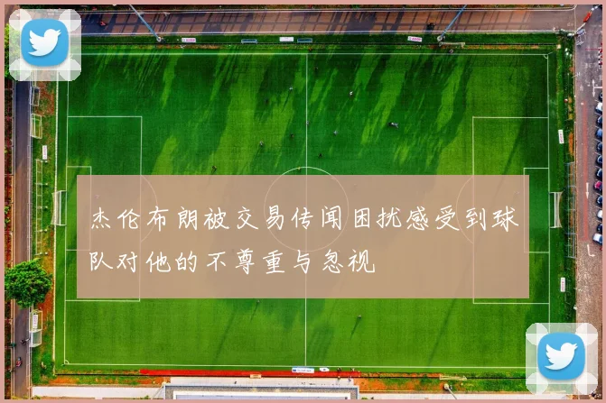 杰伦布朗被交易传闻困扰感受到球队对他的不尊重与忽视