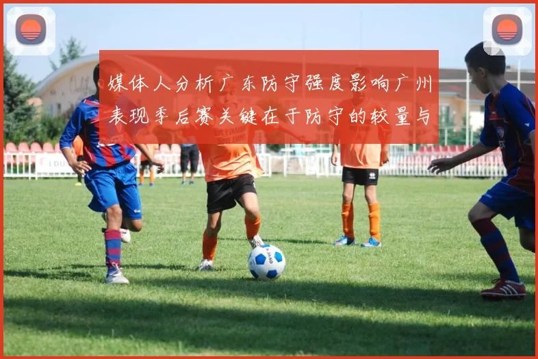 媒体人分析广东防守强度影响广州表现季后赛关键在于防守的较量与适应能力