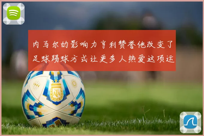 内马尔的影响力亨利赞誉他改变了足球踢球方式让更多人热爱这项运动
