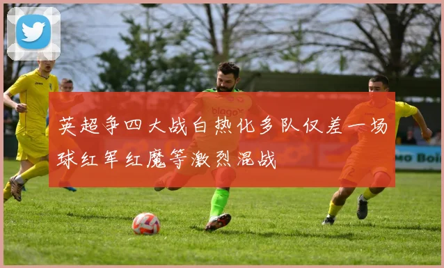 英超争四大战白热化多队仅差一场球红军红魔等激烈混战