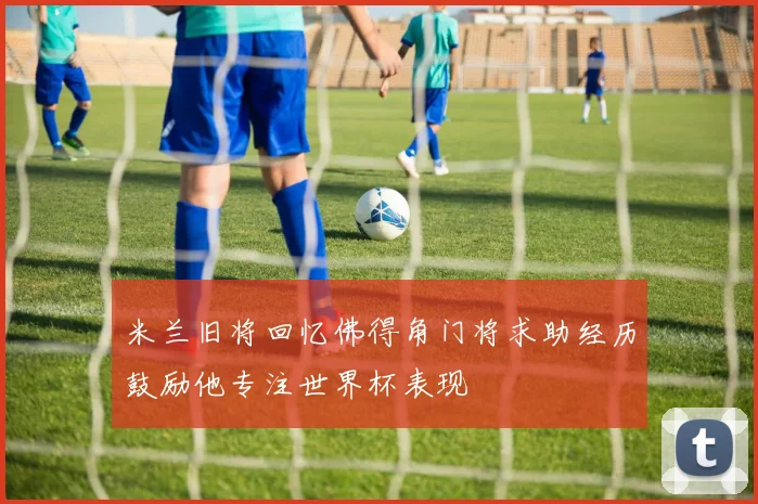 米兰旧将回忆佛得角门将求助经历鼓励他专注世界杯表现