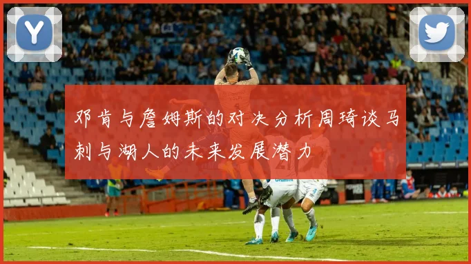 邓肯与詹姆斯的对决分析周琦谈马刺与湖人的未来发展潜力