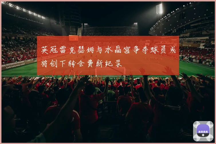 英冠雷克瑟姆与水晶宫争夺球员或将创下转会费新纪录