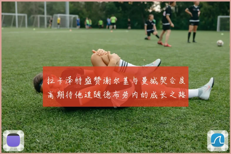 拉卡泽特盛赞谢尔基与曼城契合度高期待他追随德布劳内的成长之路