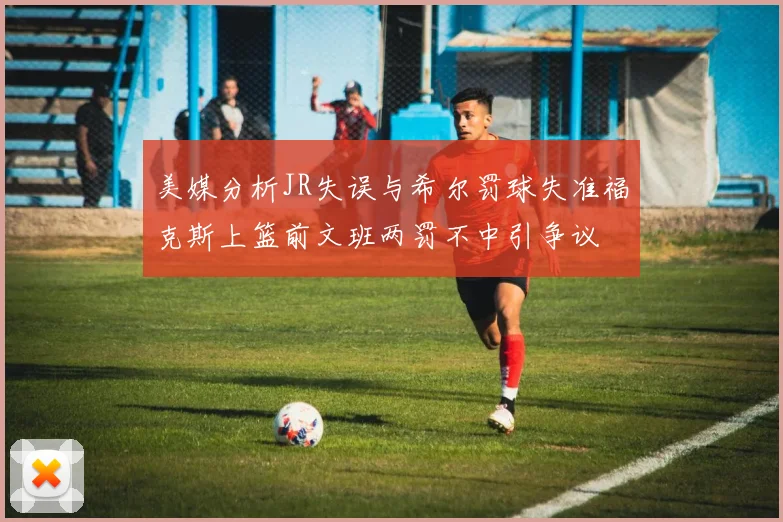 美媒分析JR失误与希尔罚球失准福克斯上篮前文班两罚不中引争议